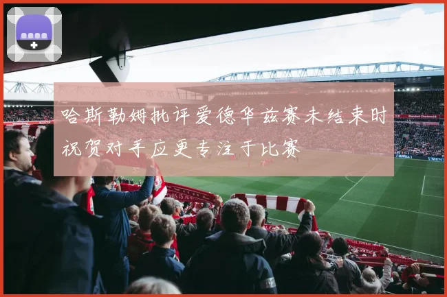 哈斯勒姆批评爱德华兹赛未结束时祝贺对手应更专注于比赛