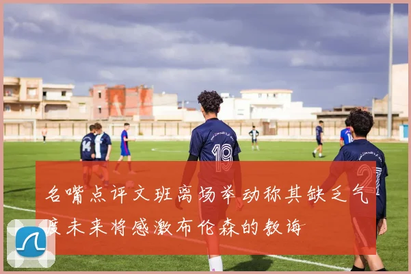 名嘴点评文班离场举动称其缺乏气度未来将感激布伦森的教诲