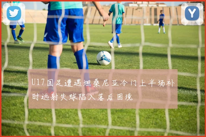 U17国足遭遇坦桑尼亚冷门上半场补时远射失球陷入落后困境