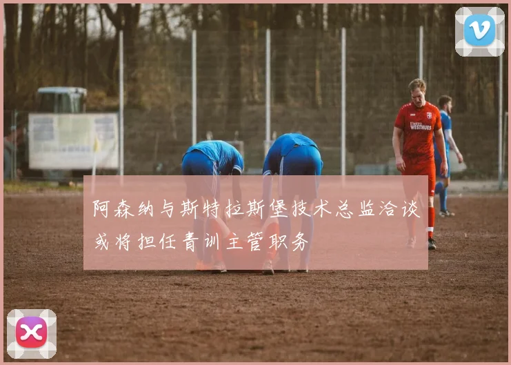 阿森纳与斯特拉斯堡技术总监洽谈或将担任青训主管职务