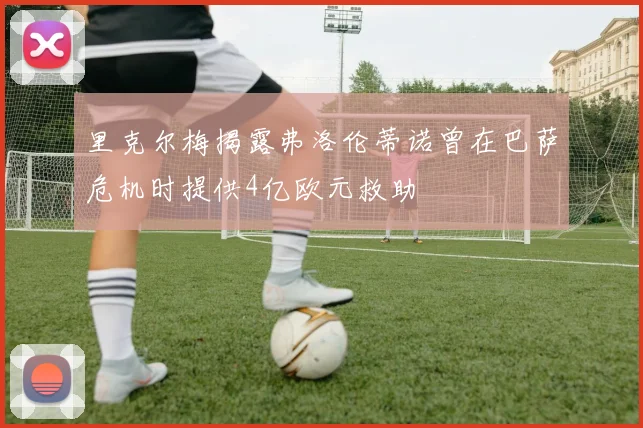 里克尔梅揭露弗洛伦蒂诺曾在巴萨危机时提供4亿欧元救助