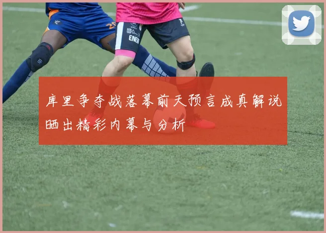 库里争夺战落幕前天预言成真解说晒出精彩内幕与分析