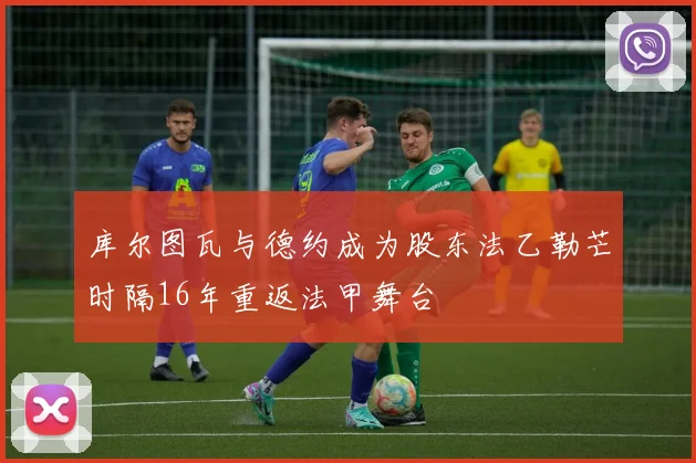 库尔图瓦与德约成为股东法乙勒芒时隔16年重返法甲舞台