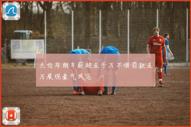 杰伦布朗年薪超五千万不惧罚款五万展现豪气风范