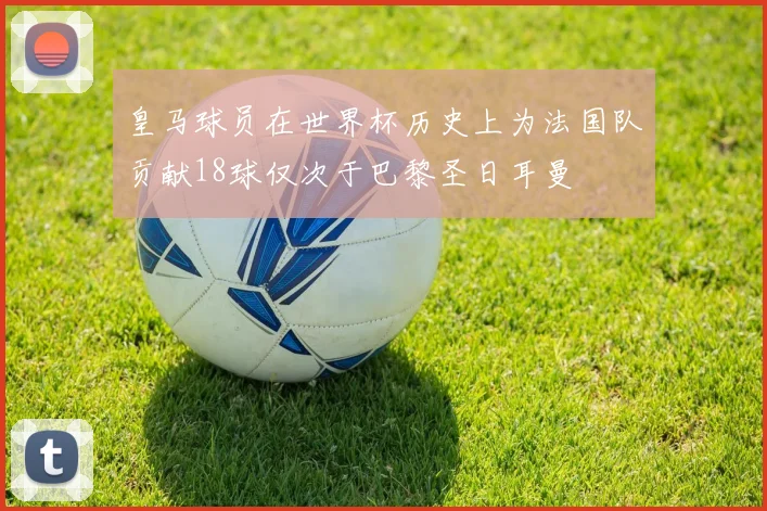 皇马球员在世界杯历史上为法国队贡献18球仅次于巴黎圣日耳曼