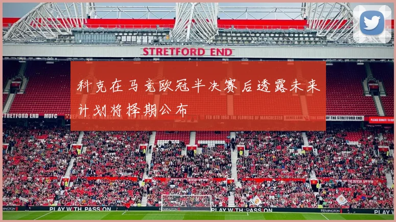 科克在马竞欧冠半决赛后透露未来计划将择期公布