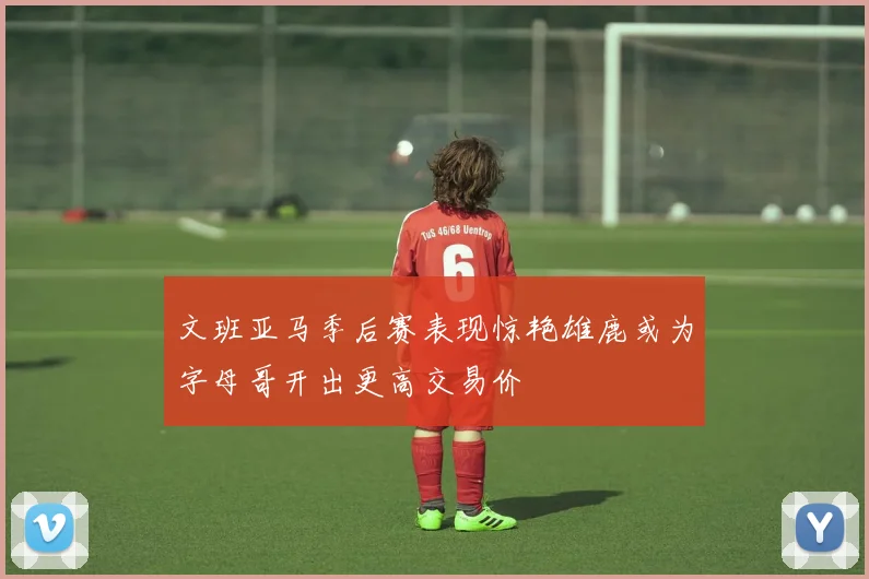 文班亚马季后赛表现惊艳雄鹿或为字母哥开出更高交易价