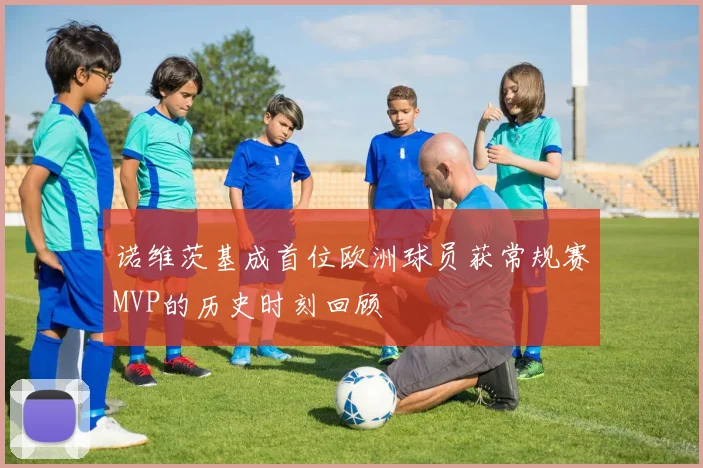 诺维茨基成首位欧洲球员获常规赛MVP的历史时刻回顾