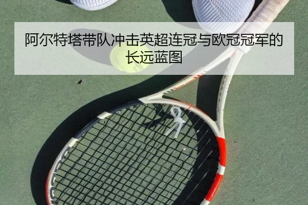 阿尔特塔带队冲击英超连冠与欧冠冠军的长远蓝图